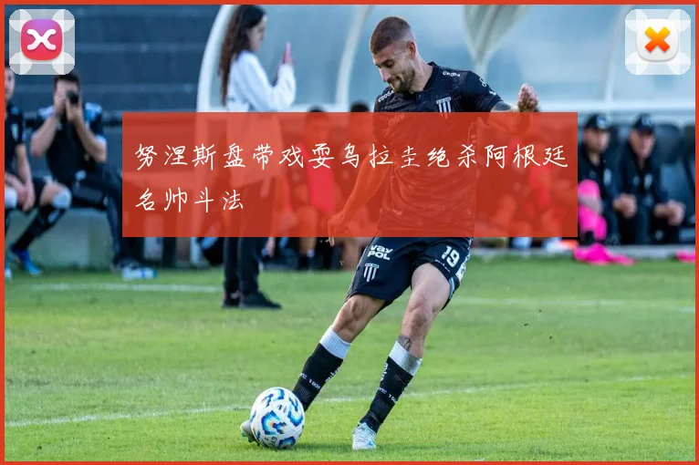 努涅斯盘带戏耍乌拉圭绝杀阿根廷名帅斗法