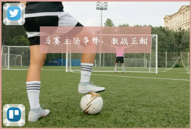 马赛主场争锋，激战正酣