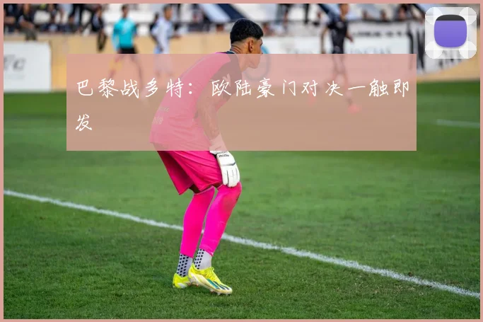 巴黎战多特：欧陆豪门对决一触即发