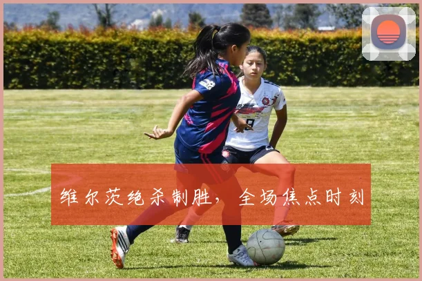 维尔茨绝杀制胜，全场焦点时刻