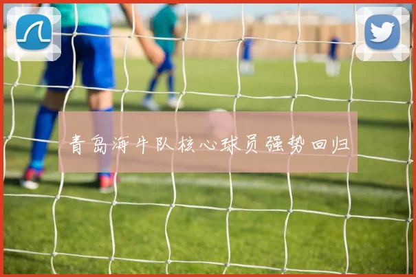 青岛海牛队核心球员强势回归
