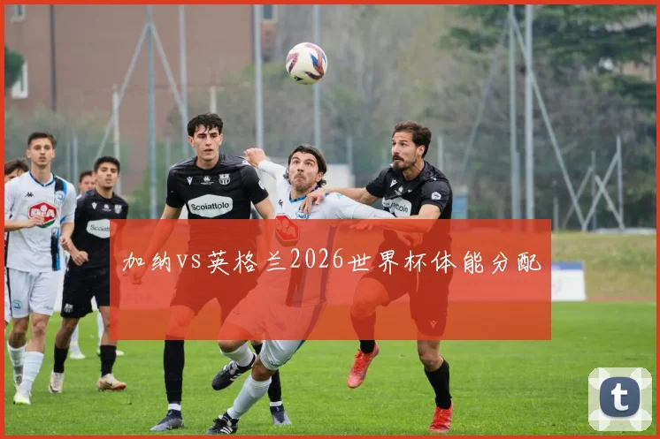 加纳vs英格兰2026世界杯体能分配