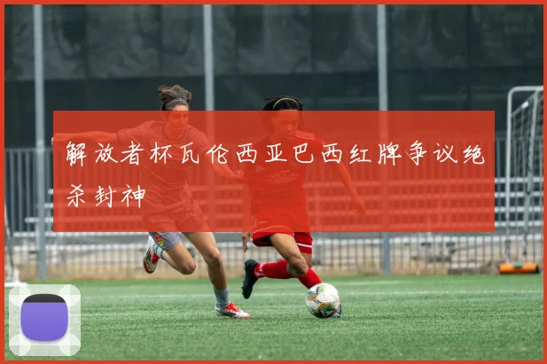 解放者杯瓦伦西亚巴西红牌争议绝杀封神