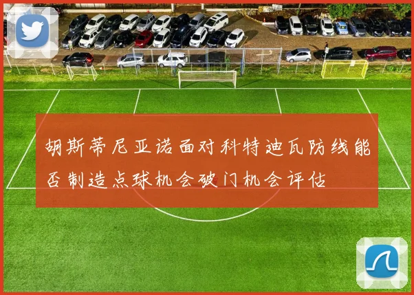 胡斯蒂尼亚诺面对科特迪瓦防线能否制造点球机会破门机会评估