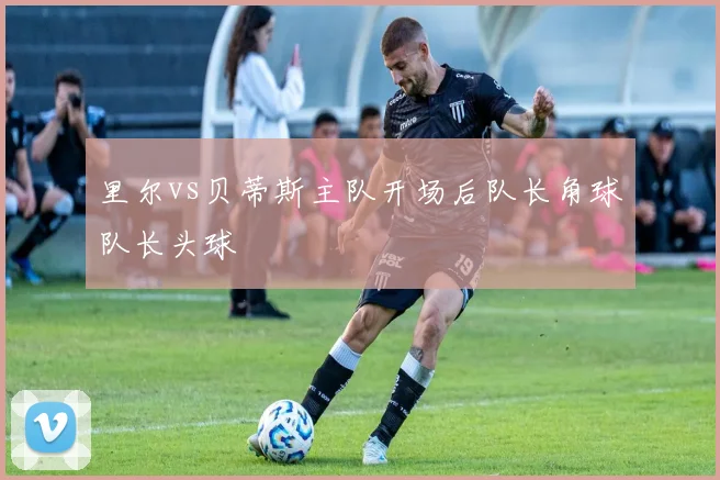 里尔vs贝蒂斯主队开场后队长角球队长头球