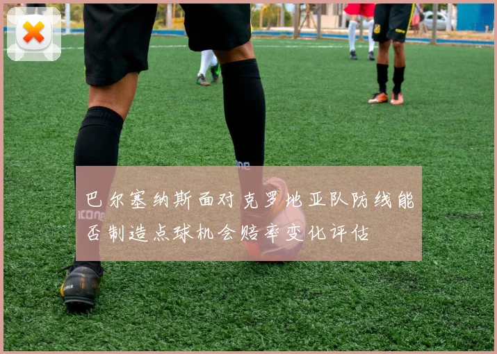 巴尔塞纳斯面对克罗地亚队防线能否制造点球机会赔率变化评估