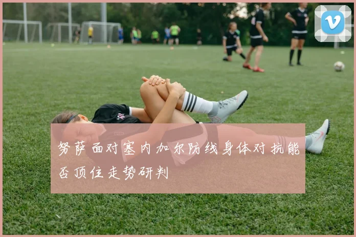 努萨面对塞内加尔防线身体对抗能否顶住走势研判