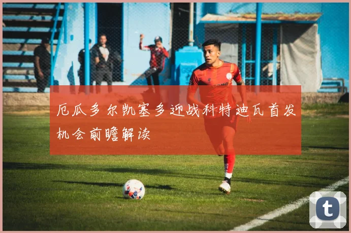 厄瓜多尔凯塞多迎战科特迪瓦首发机会前瞻解读