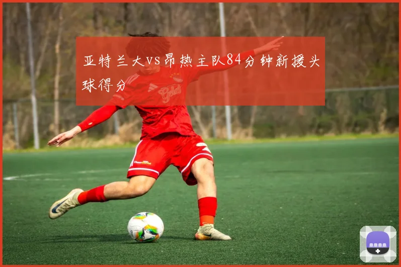 亚特兰大vs昂热主队84分钟新援头球得分