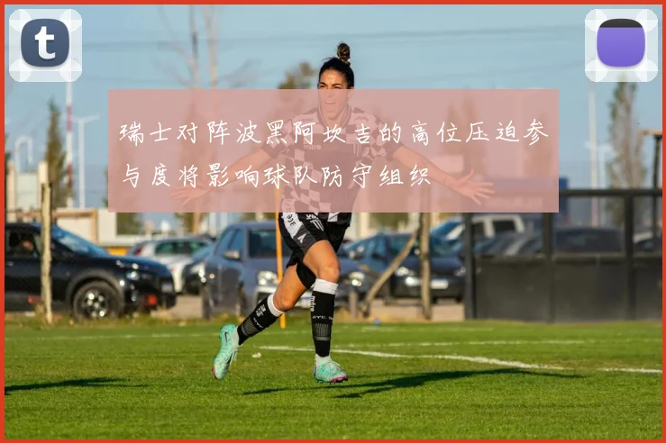 瑞士对阵波黑阿坎吉的高位压迫参与度将影响球队防守组织