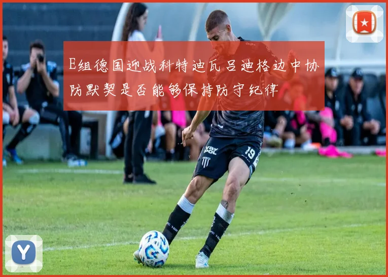 E组德国迎战科特迪瓦吕迪格边中协防默契是否能够保持防守纪律