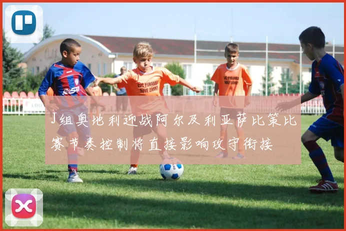 J组奥地利迎战阿尔及利亚萨比策比赛节奏控制将直接影响攻守衔接