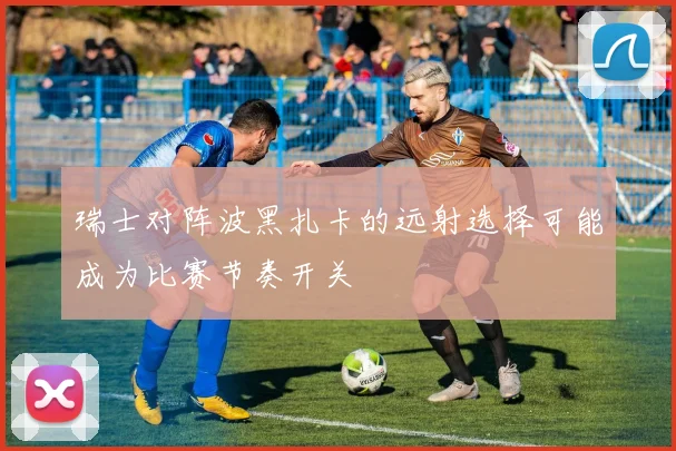 瑞士对阵波黑扎卡的远射选择可能成为比赛节奏开关