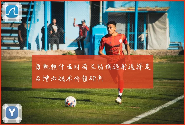 哲凯赖什面对荷兰防线远射选择是否增加战术价值研判