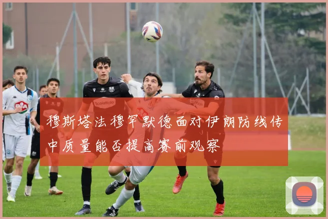 穆斯塔法穆罕默德面对伊朗防线传中质量能否提高赛前观察