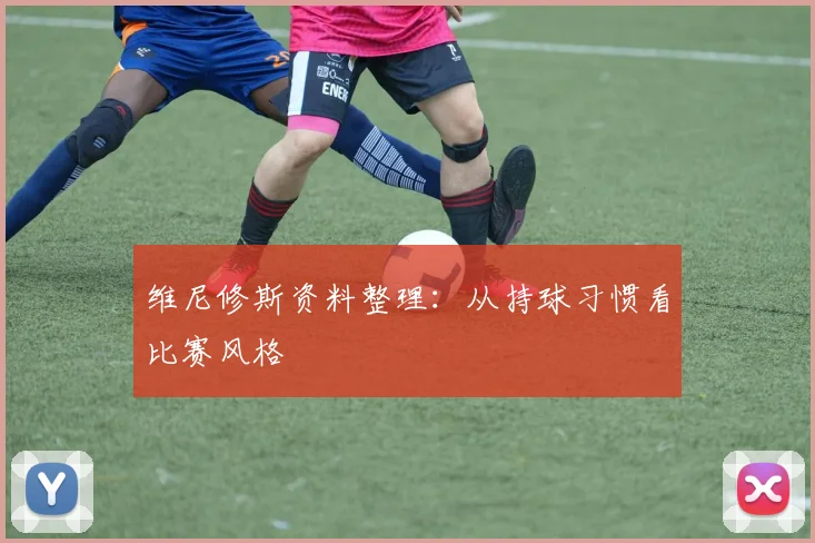 维尼修斯资料整理：从持球习惯看比赛风格