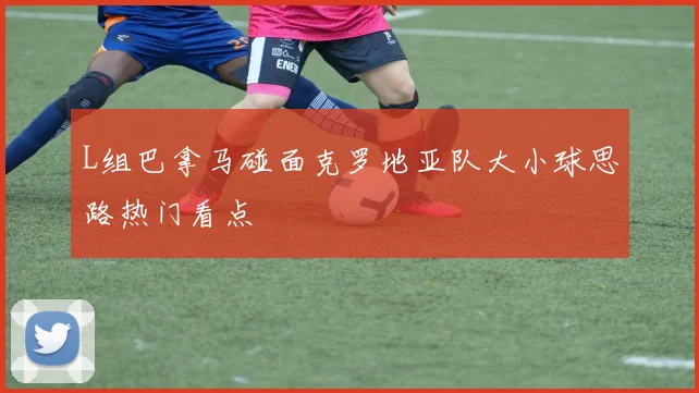 L组巴拿马碰面克罗地亚队大小球思路热门看点